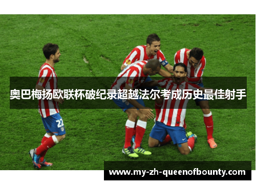 奥巴梅扬欧联杯破纪录超越法尔考成历史最佳射手